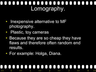 Lomography. Inexpensive alternative to MF photography. Plastic, toy cameras Because they are so cheap they have flaws and therefore often random end results. For example: Holga, Diana. 