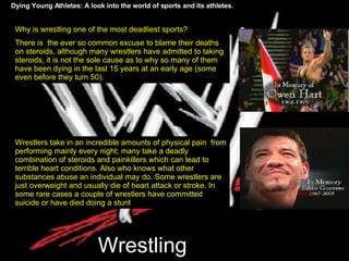 Wrestling Dying Young Athletes: A look into the world of sports and its athletes. Why is wrestling one of the most deadliest sports? There is  the ever so common excuse to blame their deaths on steroids, although many wrestlers have admitted to taking steroids, it is not the sole cause as to why so many of them have been dying in the last 15 years at an early age (some even before they turn 50).  Wrestlers take in an incredible amounts of physical pain  from performing mainly every night; many take a deadly combination of steroids and painkillers which can lead to terrible heart conditions. Also who knows what other substances abuse an individual may do. Some wrestlers are just overweight and usually die of heart attack or stroke. In some rare cases a couple of wrestlers have committed suicide or have died doing a stunt 