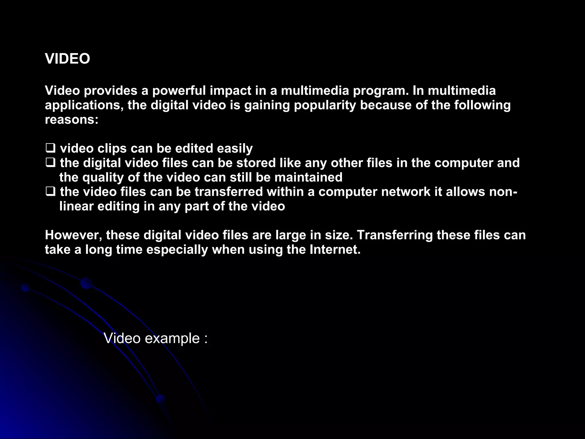 VIDEO Video provides a powerful impact in a multimedia program. In multimedia applications, the digital video is gaining popularity because of the following reasons: video clips can be edited easily the digital video files can be stored like any other files in the computer and  the quality of the video can still be maintained the video files can be transferred within a computer network it allows non-  linear editing in any part of the video However, these digital video files are large in size. Transferring these files can take a long time especially when using the Internet. Video example : 