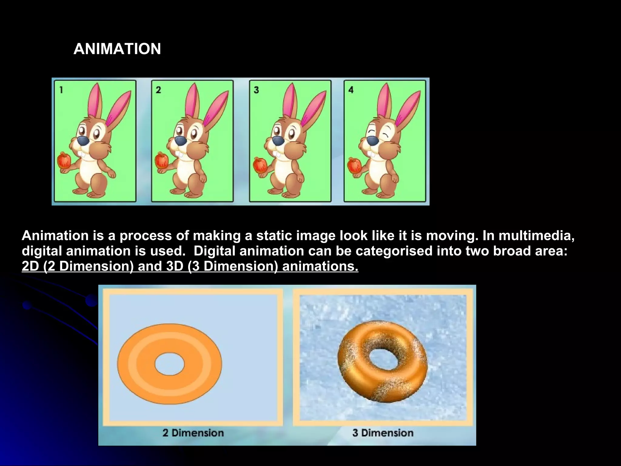 ANIMATION Animation is a process of making a static image look like it is moving. In multimedia, digital animation is used.  Digital animation can be categorised into two broad area:  2D (2 Dimension) and 3D (3 Dimension) animations. 