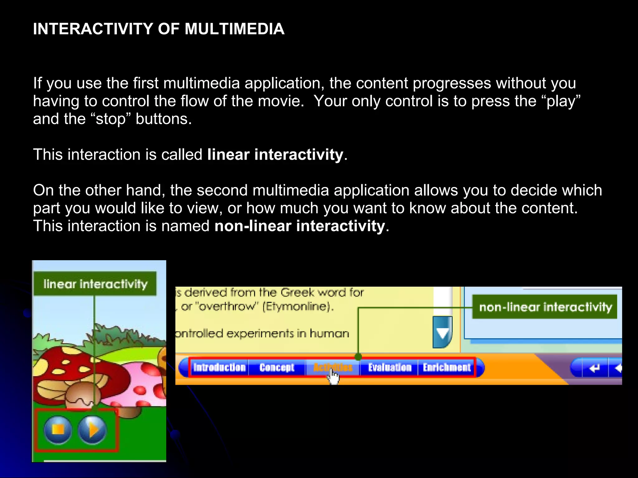 INTERACTIVITY OF MULTIMEDIA If you use the first multimedia application, the content progresses without you having to control the flow of the movie.  Your only control is to press the “play” and the “stop” buttons.  This interaction is called  linear interactivity . On the other hand, the second multimedia application allows you to decide which part you would like to view, or how much you want to know about the content.  This interaction is named  non-linear interactivity . 