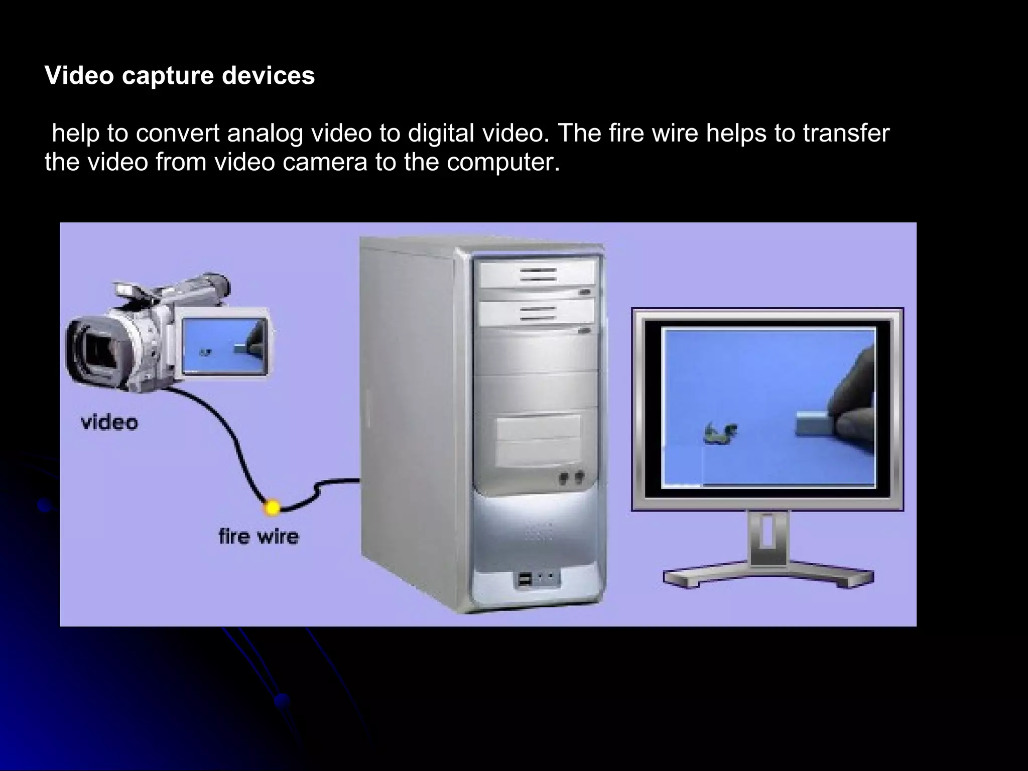 Video capture devices help to convert analog video to digital video. The fire wire helps to transfer the video from video camera to the computer. 