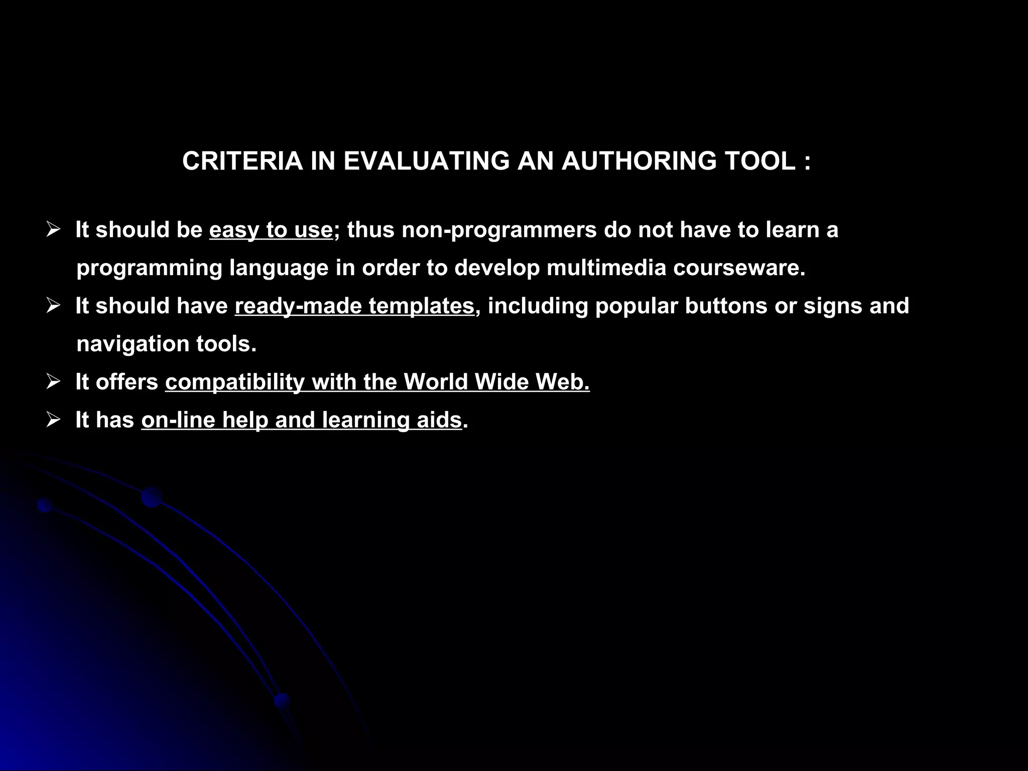 CRITERIA IN EVALUATING AN AUTHORING TOOL : It should be  easy to use ; thus non-programmers do not have to learn a  programming language in order to develop multimedia courseware. It should have  ready-made templates , including popular buttons or signs and  navigation tools. It offers  compatibility with the World Wide Web. It has  on-line help and learning aids . 