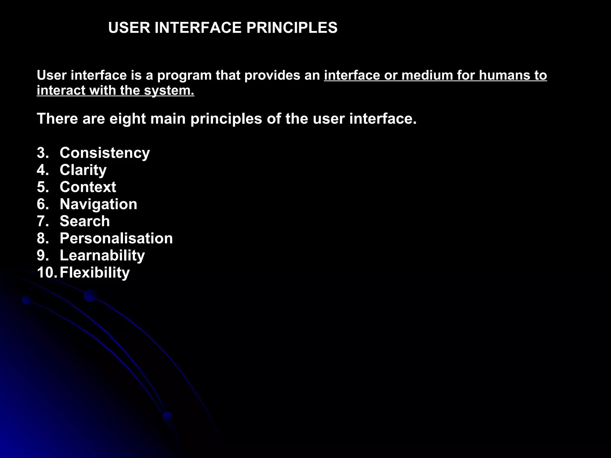 USER INTERFACE PRINCIPLES   User interface is a program that provides an  interface or medium for humans to interact with the system. There are eight main principles of the user interface. Consistency  Clarity Context  Navigation Search Personalisation Learnability Flexibility 