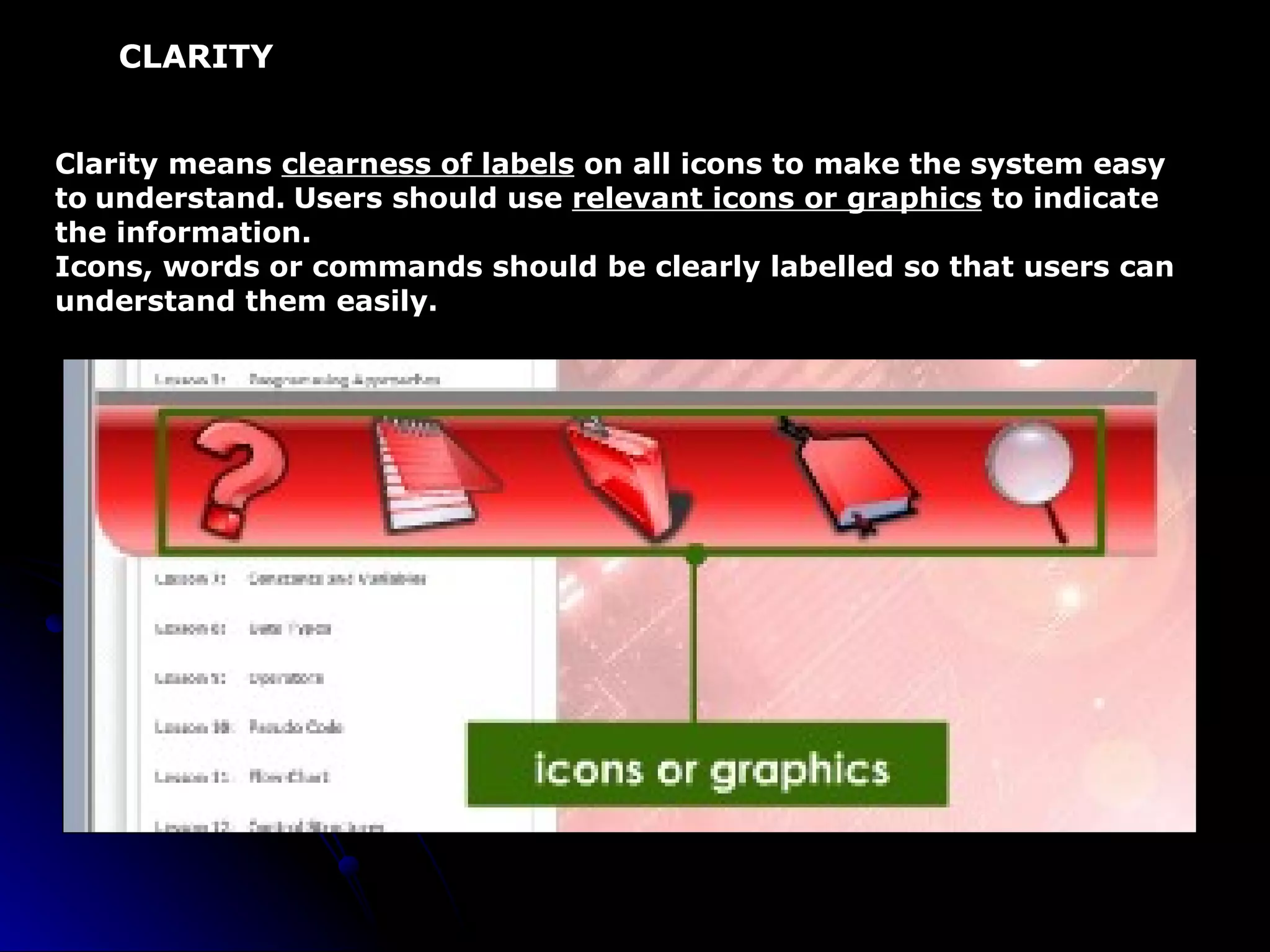 CLARITY Clarity means  clearness of labels  on all icons to make the system easy to   understand.   Users should use  relevant icons or graphics  to indicate the information. Icons, words or commands should be clearly labelled so that users can  understand them easily. 