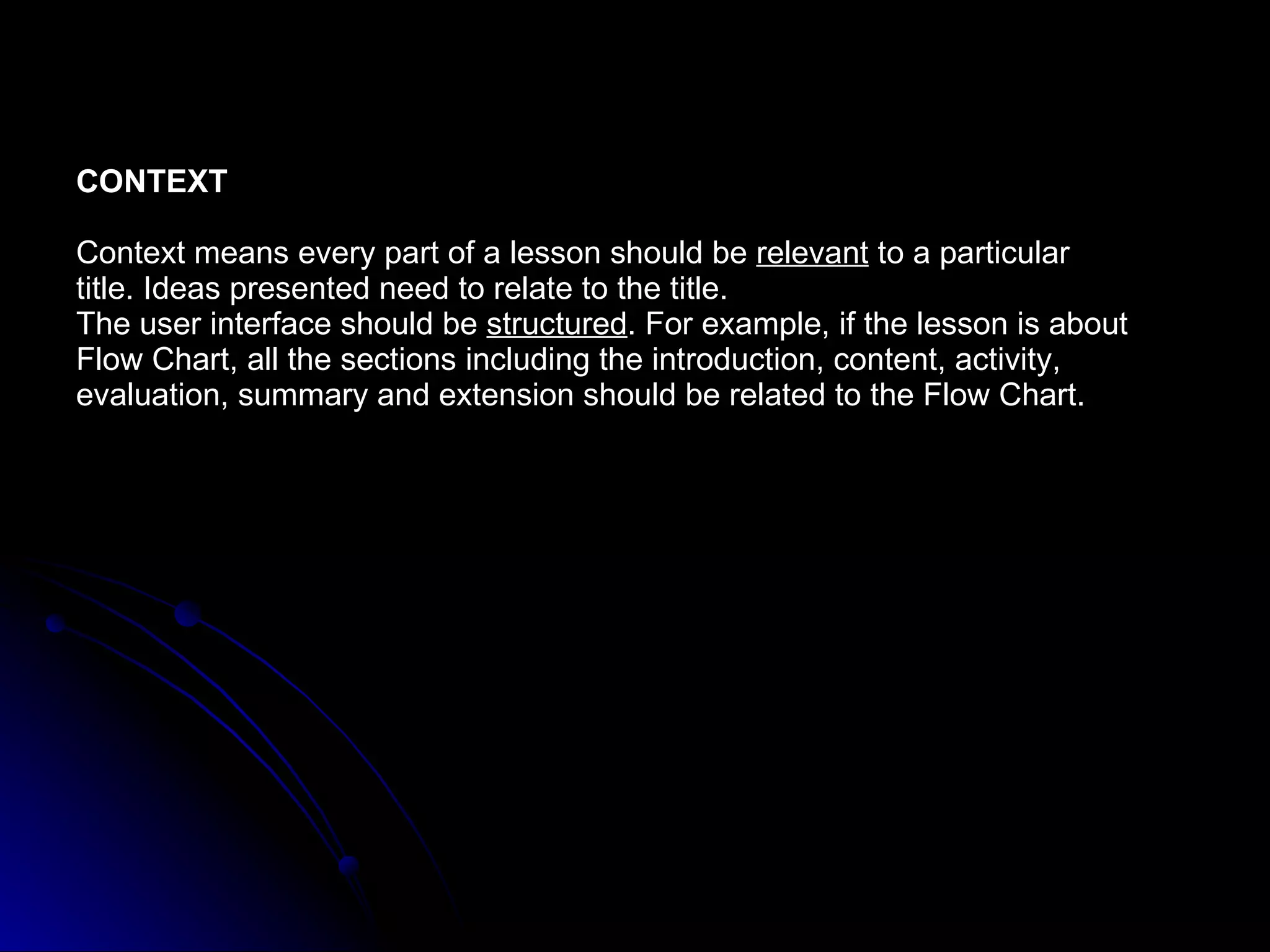CONTEXT Context means every part of a lesson should be  relevant  to a particular  title. Ideas presented need to relate to the title. The user interface should be  structured . For example, if the lesson is about  Flow Chart, all the sections including the introduction, content, activity,  evaluation, summary and extension should be related to the Flow Chart. 