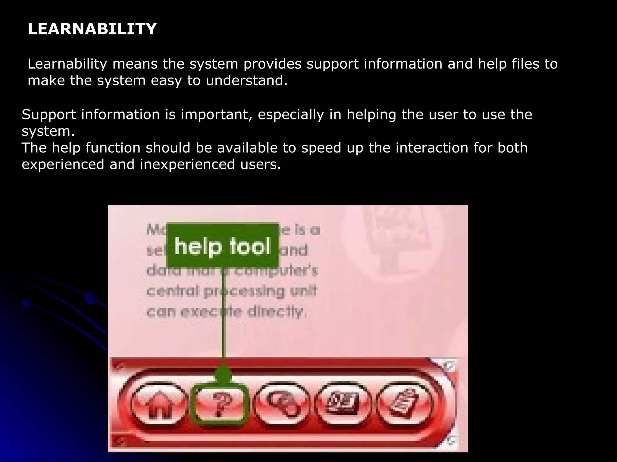 LEARNABILITY Learnability means the system provides support information and help files to  make the system easy to understand. Support information is important, especially in helping the user to use the  system. The help function should be available to speed up the interaction for both experienced and inexperienced users. 
