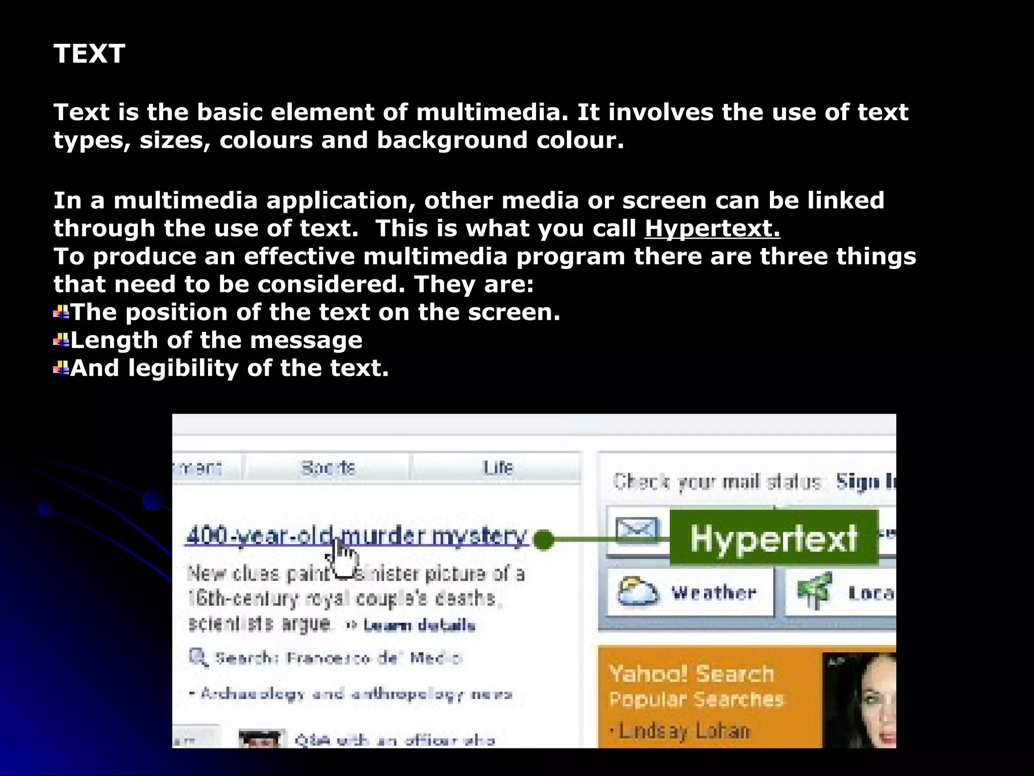 TEXT Text is the basic element of multimedia. It involves the use of text types, sizes, colours and background colour. In a multimedia application, other media or screen can be linked through the use of text.  This is what you call  Hypertext. To produce an effective multimedia program there are three things that need to be considered. They are: The position of the text on the screen. Length of the message And legibility of the text. 