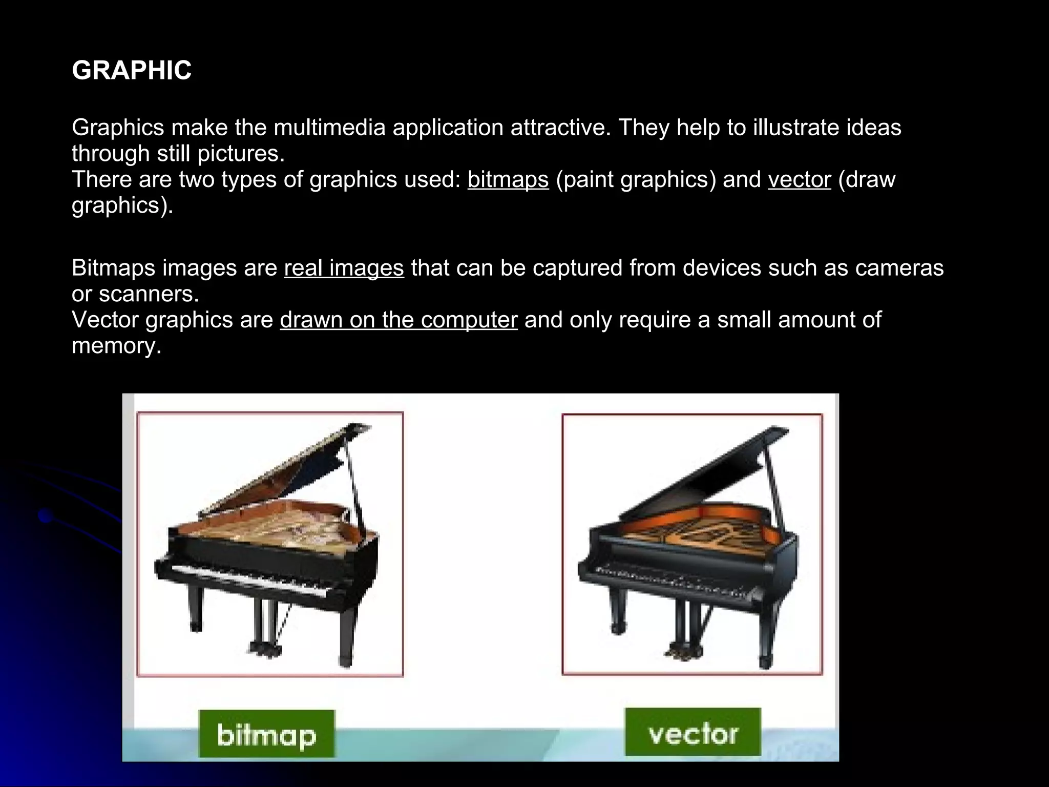 GRAPHIC Graphics make the multimedia application attractive. They help to illustrate ideas through still pictures.  There are two types of graphics used:  bitmaps  (paint graphics) and  vector  (draw graphics). Bitmaps images are  real images  that can be captured from devices such as cameras or scanners. Vector graphics are  drawn on the computer  and only require a small amount of memory. 