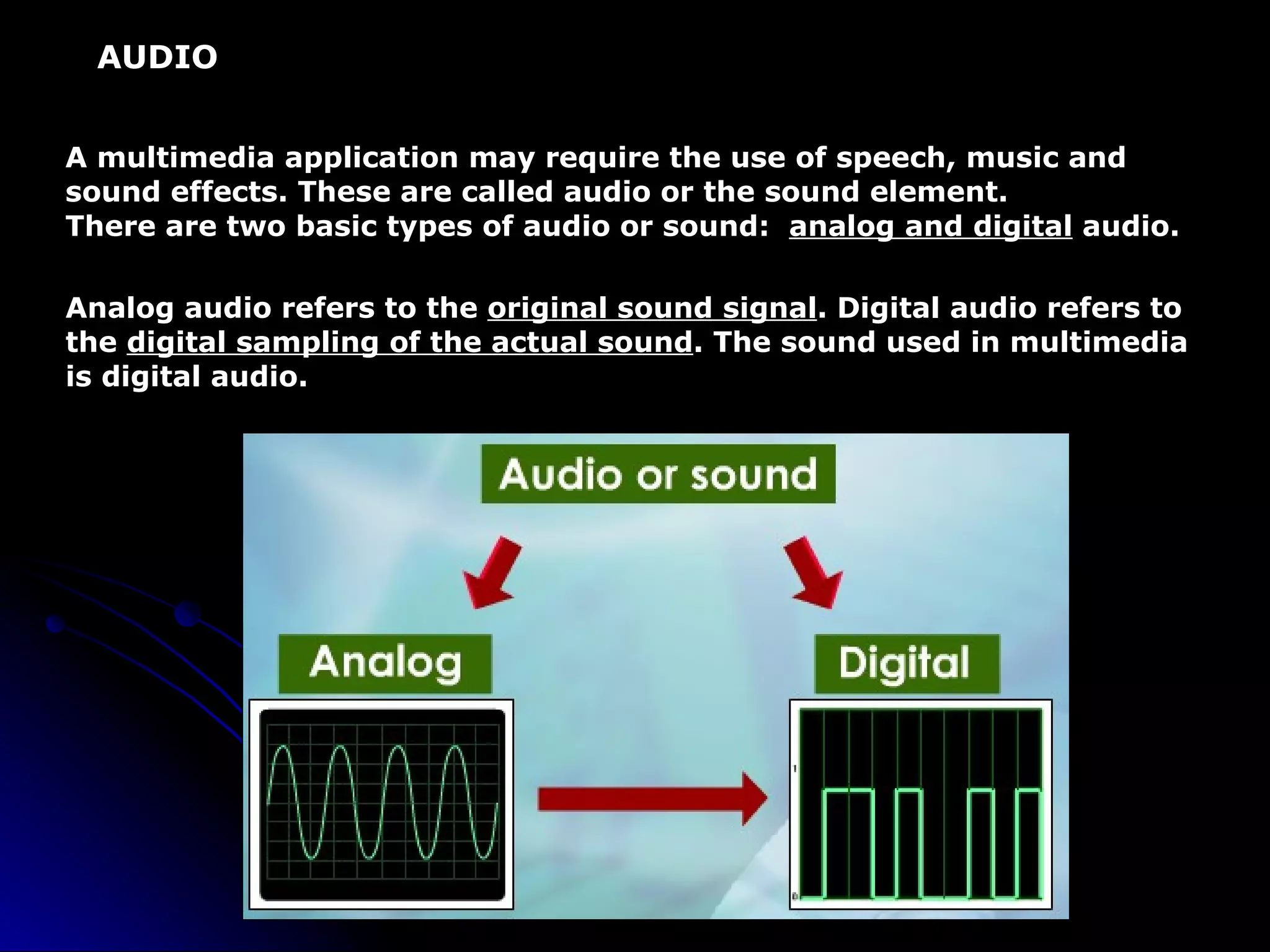 AUDIO A multimedia application may require the use of speech, music and sound effects. These are called audio or the sound element. There are two basic types of audio or sound:  analog and digital  audio. Analog audio refers to the  original sound signal . Digital audio refers to the  digital sampling of the actual sound . The sound used in multimedia is digital audio. 