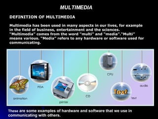 MULTIMEDIA  DEFINITION OF MULTIMEDIA Multimedia has been used in many aspects in our lives, for example in the field of business, entertainment and the sciences. “Multimedia” comes from the word “multi” and “media”.“Multi” means various. “Media” refers to any hardware or software used for communicating. These  are some examples of hardware and software that we use in communicating with others. 