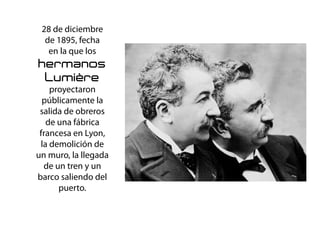 28 de diciembre
de 1895, fecha
en la que los
hermanos
Lumière
proyectaron
públicamente la
salida de obreros
de una fábrica
francesa en Lyon,
la demolición de
un muro, la llegada
de un tren y un
barco saliendo del
puerto.
El Cinematografo
 