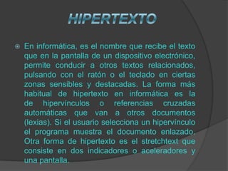    En informática, es el nombre que recibe el texto
    que en la pantalla de un dispositivo electrónico,
    permite conducir a otros textos relacionados,
    pulsando con el ratón o el teclado en ciertas
    zonas sensibles y destacadas. La forma más
    habitual de hipertexto en informática es la
    de hipervínculos o referencias cruzadas
    automáticas que van a otros documentos
    (lexias). Si el usuario selecciona un hipervínculo
    el programa muestra el documento enlazado.
    Otra forma de hipertexto es el stretchtext que
    consiste en dos indicadores o aceleradores y
    una pantalla.
 