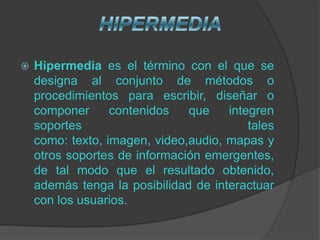    Hipermedia es el término con el que se
    designa al conjunto de métodos o
    procedimientos para escribir, diseñar o
    componer      contenidos   que    integren
    soportes                              tales
    como: texto, imagen, video,audio, mapas y
    otros soportes de información emergentes,
    de tal modo que el resultado obtenido,
    además tenga la posibilidad de interactuar
    con los usuarios.
 
