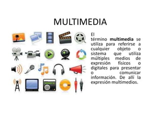 MULTIMEDIA
El
término multimedia se
utiliza para referirse a
cualquier objeto o
sistema que utiliza
múltiples medios de
expresión físicos o
digitales para presentar
o comunicar
información. De allí la
expresión multimedios.
 