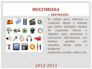 MULTIMEDIA
 DEFINICIÓN:
Se utiliza para referirse a
cualquier objeto o sistema
que utiliza múltiples medios
de expresión físicos o
digitales para presentar o
comunicar información. Los
medios pueden ser
variados, desde texto e
imágenes
animación, sonido, videos ,etc.
2012-2013
 