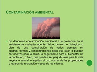 CONTAMINACIÓN AMBIENTAL
 Se denomina contaminación ambiental a la presencia en el
ambiente de cualquier agente (físico, químico o biológico) o
bien de una combinación de varios agentes en
lugares, formas y concentraciones tales que sean o puedan
ser nocivos para la salud, la seguridad o para el bienestar de
la población, o bien, que puedan ser perjudiciales para la vida
vegetal o animal, o impidan el uso normal de las propiedades
y lugares de recreación y goce de los mismos.
 