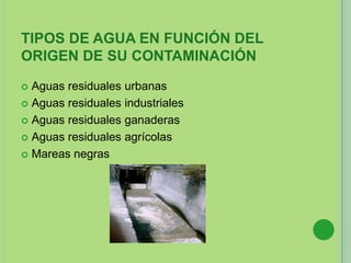 TIPOS DE AGUA EN FUNCIÓN DEL
ORIGEN DE SU CONTAMINACIÓN
 Aguas residuales urbanas
 Aguas residuales industriales
 Aguas residuales ganaderas
 Aguas residuales agrícolas
 Mareas negras
 