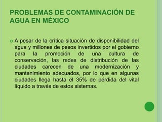 PROBLEMAS DE CONTAMINACIÓN DE
AGUA EN MÉXICO
 A pesar de la crítica situación de disponibilidad del
agua y millones de pesos invertidos por el gobierno
para la promoción de una cultura de
conservación, las redes de distribución de las
ciudades carecen de una modernización y
mantenimiento adecuados, por lo que en algunas
ciudades llega hasta el 35% de pérdida del vital
líquido a través de estos sistemas.
 
