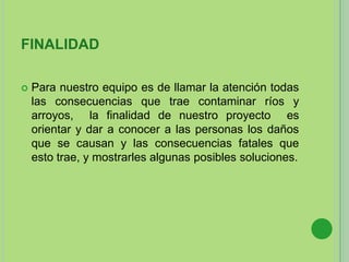 FINALIDAD
 Para nuestro equipo es de llamar la atención todas
las consecuencias que trae contaminar ríos y
arroyos, la finalidad de nuestro proyecto es
orientar y dar a conocer a las personas los daños
que se causan y las consecuencias fatales que
esto trae, y mostrarles algunas posibles soluciones.
 