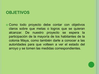 OBJETIVOS
 Como todo proyecto debe contar con objetivos
claros sobre que metas o logros que se quieran
alcanzar. De nuestro proyecto se espera la
participación de la mayoría de los habitantes de la
colonia Maya, como también darle a conocer a las
autoridades para que volteen a ver el estado del
arroyo y se tomen las medidas correspondientes.
 