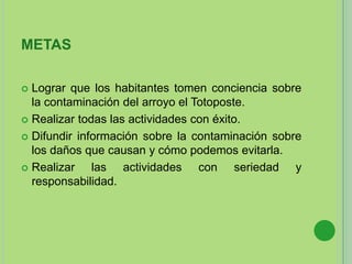 METAS
 Lograr que los habitantes tomen conciencia sobre
la contaminación del arroyo el Totoposte.
 Realizar todas las actividades con éxito.
 Difundir información sobre la contaminación sobre
los daños que causan y cómo podemos evitarla.
 Realizar las actividades con seriedad y
responsabilidad.
 