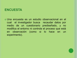ENCUESTA
 Una encuesta es un estudio observacional en el
cual el investigador busca recaudar datos por
medio de un cuestionario prediseñado, y no
modifica el entorno ni controla el proceso que está
en observación (como si lo hace en un
experimento).
 