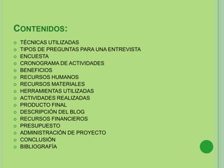 CONTENIDOS:
 TÉCNICAS UTILIZADAS
 TIPOS DE PREGUNTAS PARA UNA ENTREVISTA
 ENCUESTA
 CRONOGRAMA DE ACTIVIDADES
 BENEFICIOS
 RECURSOS HUMANOS
 RECURSOS MATERIALES
 HERRAMIENTAS UTILIZADAS
 ACTIVIDADES REALIZADAS
 PRODUCTO FINAL
 DESCRIPCIÓN DEL BLOG
 RECURSOS FINANCIEROS
 PRESUPUESTO
 ADMINISTRACIÓN DE PROYECTO
 CONCLUSIÓN
 BIBLIOGRAFÍA
 