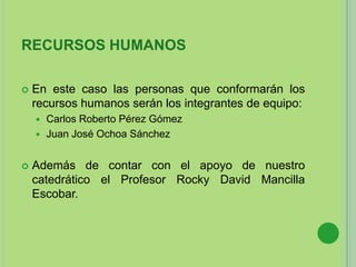 RECURSOS HUMANOS
 En este caso las personas que conformarán los
recursos humanos serán los integrantes de equipo:
 Carlos Roberto Pérez Gómez
 Juan José Ochoa Sánchez
 Además de contar con el apoyo de nuestro
catedrático el Profesor Rocky David Mancilla
Escobar.
 