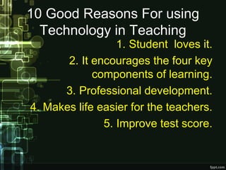 10 Good Reasons For using
Technology in Teaching
1. Student loves it.
2. It encourages the four key
components of learning.
3. Professional development.
4. Makes life easier for the teachers.
5. Improve test score.
 