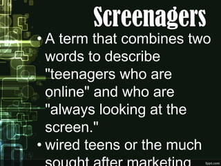 Screenagers
• A term that combines two
words to describe
"teenagers who are
online" and who are
"always looking at the
screen."
• wired teens or the much
 