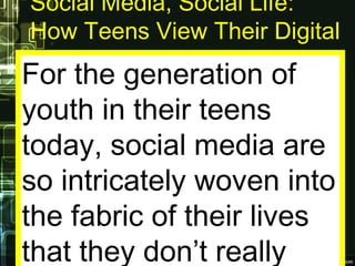 Social Media, Social Life:
How Teens View Their Digital
Lives
For the generation of
youth in their teens
today, social media are
so intricately woven into
the fabric of their lives
that they don’t really
 