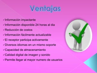 Información impactante
Información disponible 24 horas al dia
Reducción de costos
Información fácilmente actualizable
El receptor participa activamente
Diversos idiomas en un mismo soporte
Capacidad de almacenamiento
Calidad digital de imagen y sonido
Permite llegar al mayor numero de usuarios
 
