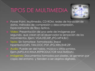







Power Point, Multimedia, CD ROM, redes de transición de
datos, métodos de compresión y descompresión.
Especialmente de fibra óptica.
Video: Presentación de una serie de imágenes por
segundo, que crean en el observador la sensación de los
movimientos. Ejem: VGA,HD,MP,JPG,MP4,BLC.
Texto: Sin formatear, formateado, lineal
hipertexto(GIFS, TXM,DOC,PDF,JPG,WIN RAR,ZIP.
Audio: Puede ser del habla, música u otros sonidos.
Ejem.(MP3,AVI,WMA,REPRODUCTOR MULTIMEDIA).
Imágenes: Documentos formados por pixeles, se generan por
copio del entorno y tienden a ser objetos digitales.

 
