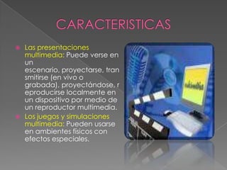 Las presentaciones
multimedia: Puede verse en
un
escenario, proyectarse, tran
smitirse (en vivo o
grabada), proyectándose, r
eproducirse localmente en
un dispositivo por medio de
un reproductor multimedia.
 Los juegos y simulaciones
multimedia: Pueden usarse
en ambientes físicos con
efectos especiales.


 