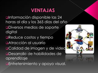 Información

disponible las 24
horas al día y los 365 días del año
Diversos medios de soporte
digital
Reduce costos y tiempo
Atracción al usuario
Calidad de imagen y de video
Desarrollo de habilidades de
aprendizaje
Entretenimiento y apoyo visual.

 