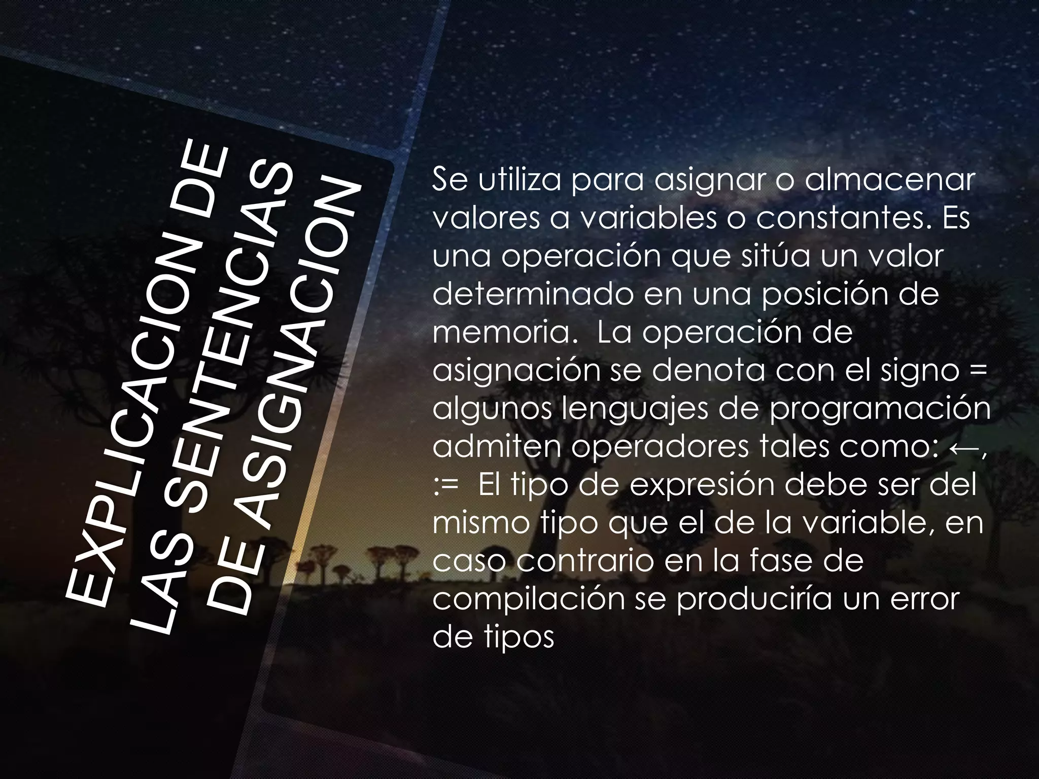 Se utiliza para asignar o almacenar
valores a variables o constantes. Es
una operación que sitúa un valor
determinado en una posición de
memoria. La operación de
asignación se denota con el signo =
algunos lenguajes de programación
admiten operadores tales como: ←,
:= El tipo de expresión debe ser del
mismo tipo que el de la variable, en
caso contrario en la fase de
compilación se produciría un error
de tipos

 