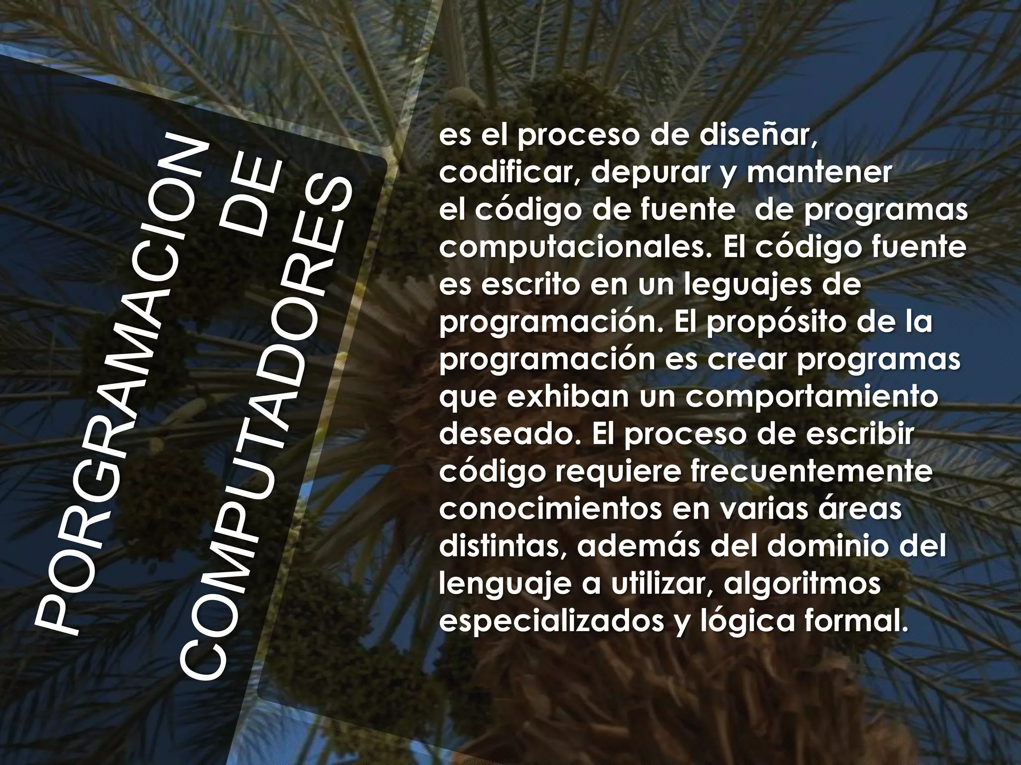 es el proceso de diseñar,
codificar, depurar y mantener
el código de fuente de programas
computacionales. El código fuente
es escrito en un leguajes de
programación. El propósito de la
programación es crear programas
que exhiban un comportamiento
deseado. El proceso de escribir
código requiere frecuentemente
conocimientos en varias áreas
distintas, además del dominio del
lenguaje a utilizar, algoritmos
especializados y lógica formal.

 