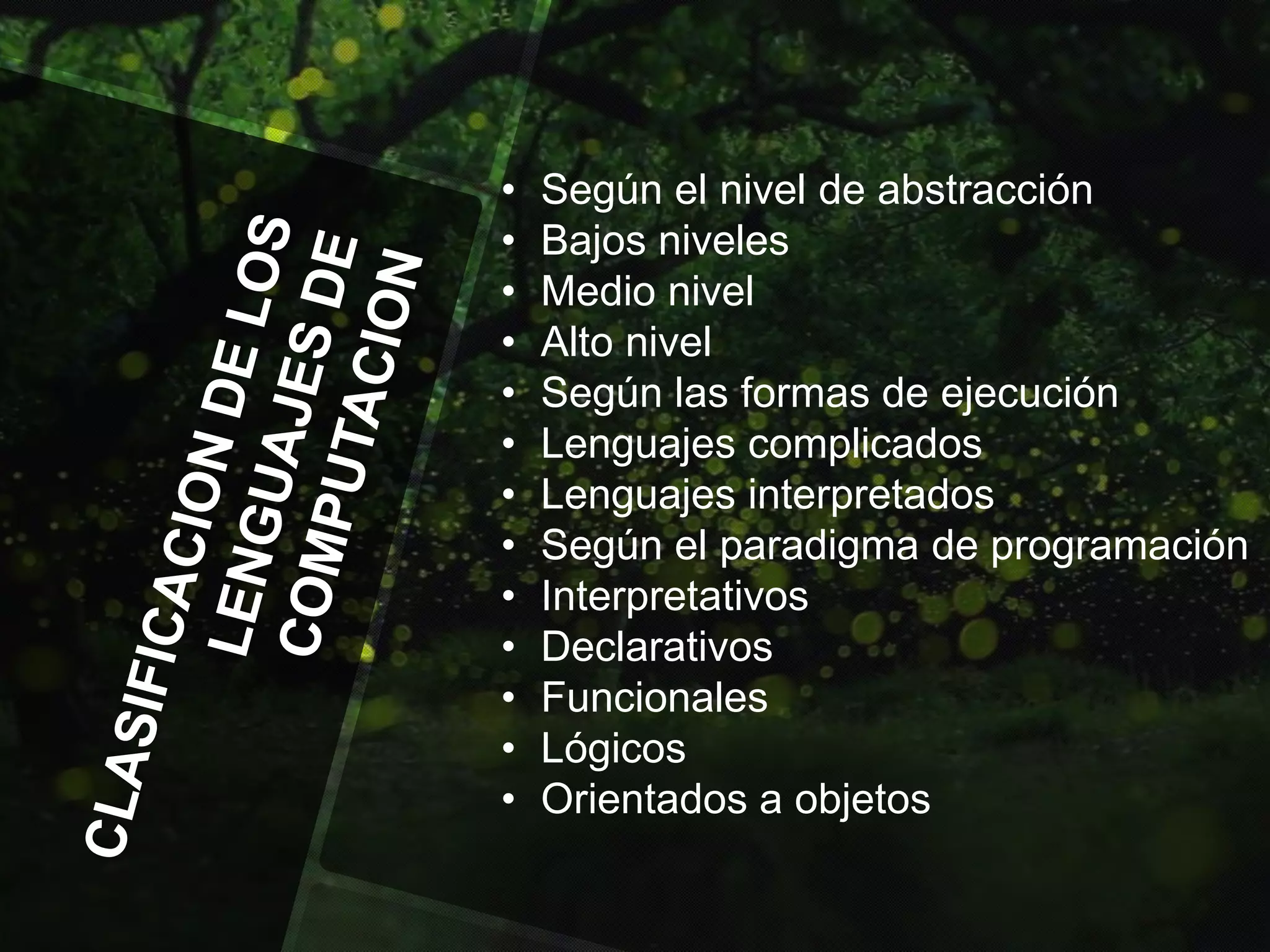 •
•
•
•
•
•
•
•
•
•
•
•
•

Según el nivel de abstracción
Bajos niveles
Medio nivel
Alto nivel
Según las formas de ejecución
Lenguajes complicados
Lenguajes interpretados
Según el paradigma de programación
Interpretativos
Declarativos
Funcionales
Lógicos
Orientados a objetos

 