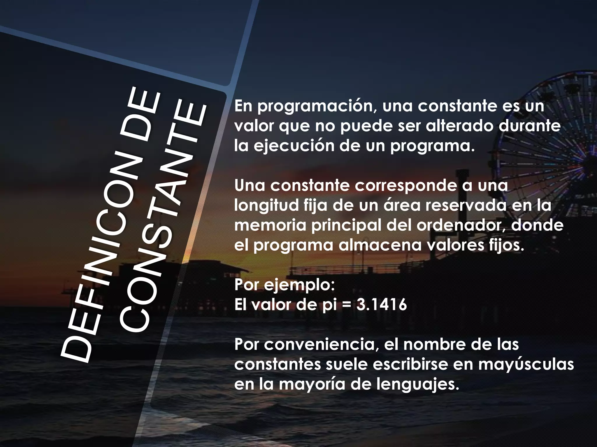 En programación, una constante es un
valor que no puede ser alterado durante
la ejecución de un programa.
Una constante corresponde a una
longitud fija de un área reservada en la
memoria principal del ordenador, donde
el programa almacena valores fijos.
Por ejemplo:
El valor de pi = 3.1416

Por conveniencia, el nombre de las
constantes suele escribirse en mayúsculas
en la mayoría de lenguajes.

 