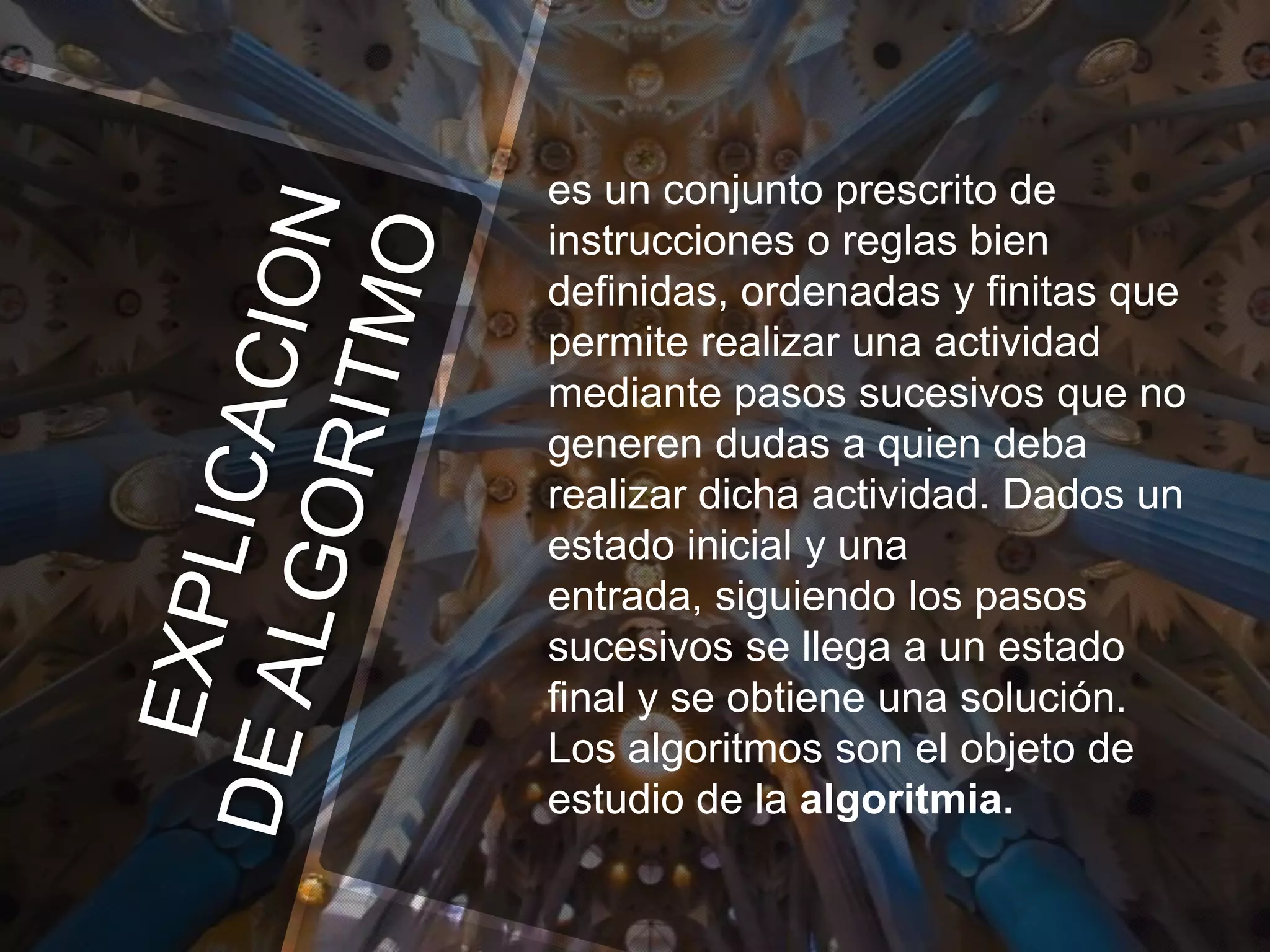 es un conjunto prescrito de
instrucciones o reglas bien
definidas, ordenadas y finitas que
permite realizar una actividad
mediante pasos sucesivos que no
generen dudas a quien deba
realizar dicha actividad. Dados un
estado inicial y una
entrada, siguiendo los pasos
sucesivos se llega a un estado
final y se obtiene una solución.
Los algoritmos son el objeto de
estudio de la algoritmia.

 