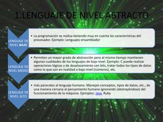 1.LENGUAJE DE NIVEL ABTRACTO
• La programación se realiza teniendo muy en cuenta las características del
LENGUAJE DE procesador. Ejemplo: Lenguajes ensamblador
NIVEL BAJO

• Permiten un mayor grado de abstracción pero al mismo tiempo mantienen
algunas cualidades de los lenguajes de bajo nivel. Ejemplo: C puede realizar
LENGUAJE DE operaciones lógicas y de desplazamiento con bits, tratar todos los tipos de datos
como lo que son en realidad a bajo nivel (números), etc.
NIVEL MEDIO

• más parecidos al lenguaje humano. Manejan conceptos, tipos de datos, etc., de
una manera cercana al pensamiento humano ignorando (abstrayéndose) del
LENGUAJE DE funcionamiento de la máquina. Ejemplos: Java, Ruby
NIVEL ALTO

 