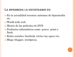 LA HIPERMEDIA LA ENCONTRAMOS EN:
 En la actualidad tenemos sistemas de hipermedia
en:
 World wide web.
 Menús de las películas de DVD
 Productos informáticos como power point o
flash.
 Redes sociales: facebook, twiter my space etc.
 Blogs: blogger, wordpress.
 