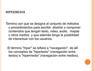 HIPERMEDIA
Termino con que se designa al conjunto de métodos
o procedimientos para escribir, diseñar o componer
contenidos que tengan texto, video, audio, mapas
u otros medios y que además tenga la posibilidad
de interactuar con los usuarios.
El término "hiper" se refiere a "navegación", de allí
los conceptos de "hipertexto" (navegación entre
textos) e "hipermedia" (navegación entre medios).
 