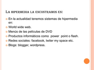 LA HIPERMEDIA LA ENCONTRAMOS EN:
 En la actualidad tenemos sistemas de hipermedia
en:
 World wide web.
 Menús de las películas de DVD
 Productos informáticos como power point o flash.
 Redes sociales: facebook, twiter my space etc.
 Blogs: blogger, wordpress.
 