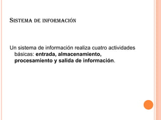 SISTEMA DE INFORMACIÓN
Un sistema de información realiza cuatro actividades
básicas: entrada, almacenamiento,
procesamiento y salida de información.
 