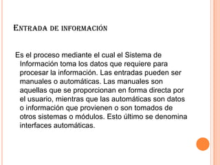 ENTRADA DE INFORMACIÓN
Es el proceso mediante el cual el Sistema de
Información toma los datos que requiere para
procesar la información. Las entradas pueden ser
manuales o automáticas. Las manuales son
aquellas que se proporcionan en forma directa por
el usuario, mientras que las automáticas son datos
o información que provienen o son tomados de
otros sistemas o módulos. Esto último se denomina
interfaces automáticas.
 