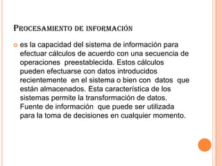 PROCESAMIENTO DE INFORMACIÓN
 es la capacidad del sistema de información para
efectuar cálculos de acuerdo con una secuencia de
operaciones preestablecida. Estos cálculos
pueden efectuarse con datos introducidos
recientemente en el sistema o bien con datos que
están almacenados. Esta característica de los
sistemas permite la transformación de datos.
Fuente de información que puede ser utilizada
para la toma de decisiones en cualquier momento.
 