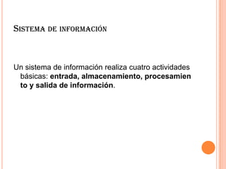 SISTEMA DE INFORMACIÓN
Un sistema de información realiza cuatro actividades
básicas: entrada, almacenamiento, procesamien
to y salida de información.
 