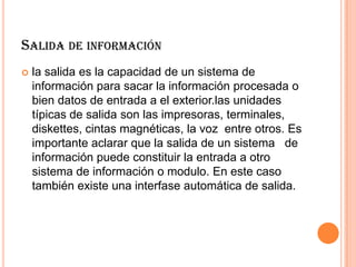 SALIDA DE INFORMACIÓN
 la salida es la capacidad de un sistema de
información para sacar la información procesada o
bien datos de entrada a el exterior.las unidades
típicas de salida son las impresoras, terminales,
diskettes, cintas magnéticas, la voz entre otros. Es
importante aclarar que la salida de un sistema de
información puede constituir la entrada a otro
sistema de información o modulo. En este caso
también existe una interfase automática de salida.
 